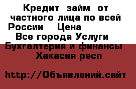 Кредит (займ) от частного лица по всей России  › Цена ­ 400 000 - Все города Услуги » Бухгалтерия и финансы   . Хакасия респ.